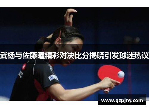武杨与佐藤瞳精彩对决比分揭晓引发球迷热议